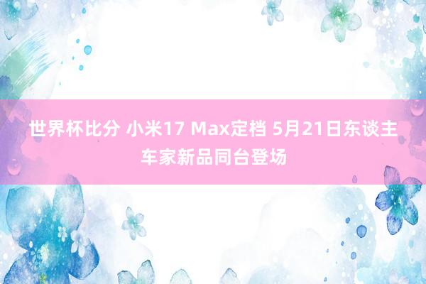 世界杯比分 小米17 Max定档 5月21日东谈主车家新品同台登场