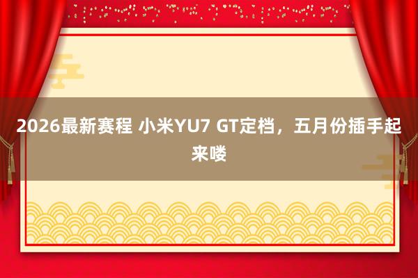 2026最新赛程 小米YU7 GT定档，五月份插手起来喽