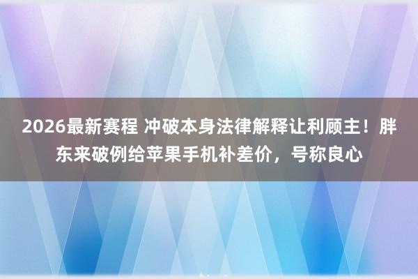 2026最新赛程 冲破本身法律解释让利顾主！胖东来破例给苹果手机补差价，号称良心