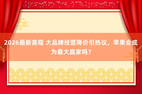 2026最新赛程 大品牌经营降价引热议，苹果会成为最大赢家吗？