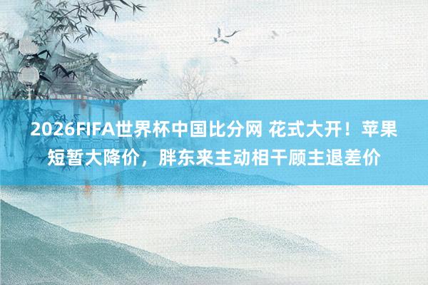 2026FIFA世界杯中国比分网 花式大开！苹果短暂大降价，胖东来主动相干顾主退差价
