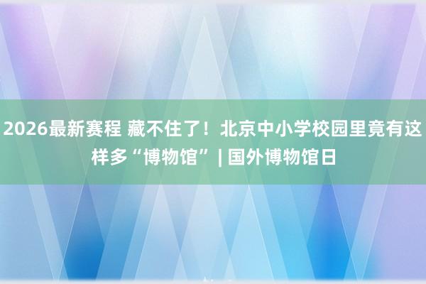2026最新赛程 藏不住了！北京中小学校园里竟有这样多“博物馆” | 国外博物馆日