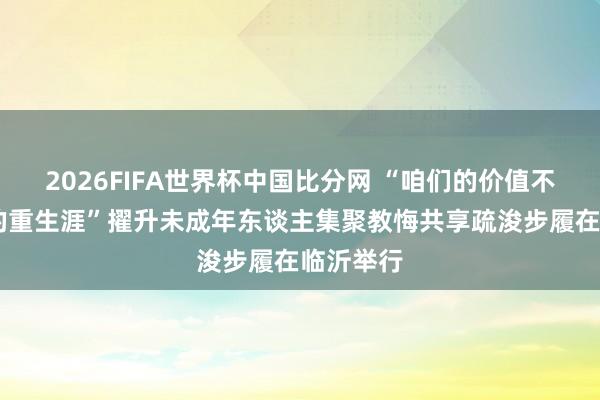 2026FIFA世界杯中国比分网 “咱们的价值不雅 咱们的重生涯”擢升未成年东谈主集聚教悔共享疏浚步履在临沂举行