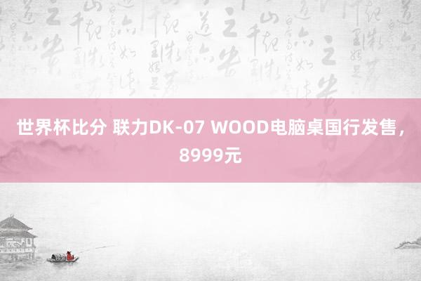 世界杯比分 联力DK-07 WOOD电脑桌国行发售，8999元