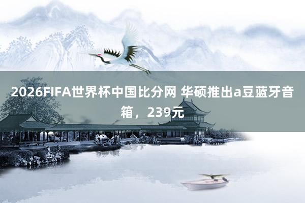 2026FIFA世界杯中国比分网 华硕推出a豆蓝牙音箱,239元