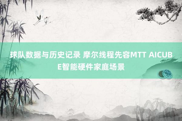 球队数据与历史记录 摩尔线程先容MTT AICUBE智能硬件家庭场景