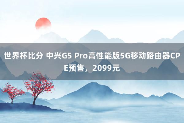 世界杯比分 中兴G5 Pro高性能版5G移动路由器CPE预售,2099元