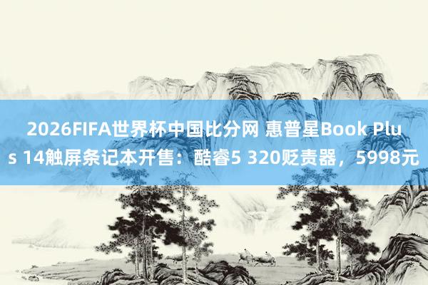 2026FIFA世界杯中国比分网 惠普星Book Plus 14触屏条记本开售：酷睿5 320贬责器，5998元