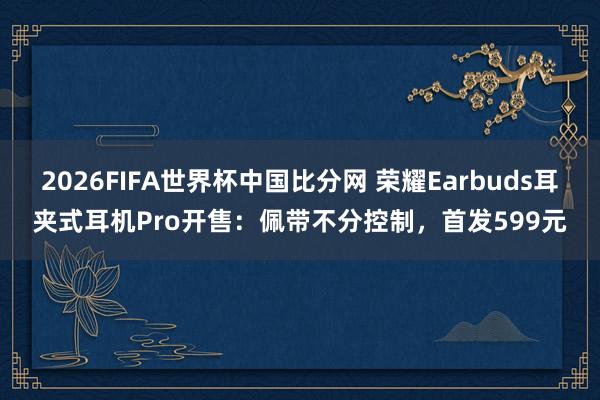 2026FIFA世界杯中国比分网 荣耀Earbuds耳夹式耳机Pro开售：佩带不分控制，首发599元