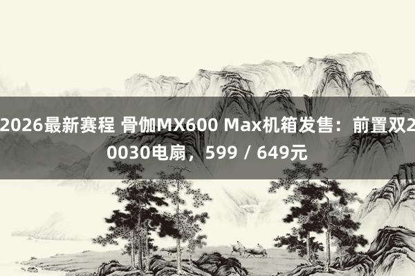 2026最新赛程 骨伽MX600 Max机箱发售：前置双20030电扇，599 / 649元