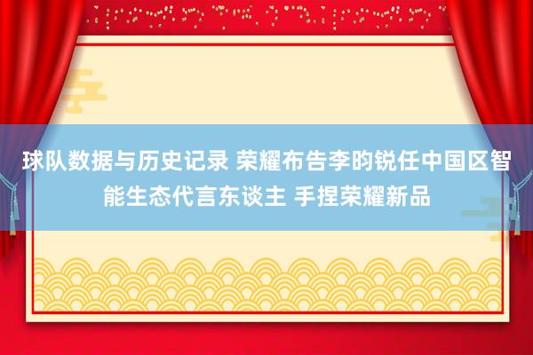 球队数据与历史记录 荣耀布告李昀锐任中国区智能生态代言东谈主 手捏荣耀新品