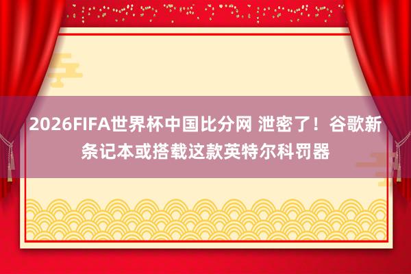 2026FIFA世界杯中国比分网 泄密了！谷歌新条记本或搭载这款英特尔科罚器