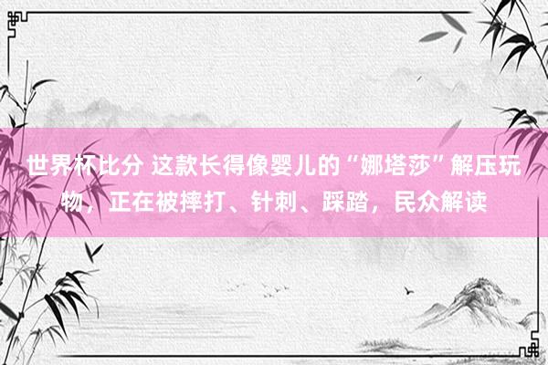 世界杯比分 这款长得像婴儿的“娜塔莎”解压玩物，正在被摔打、针刺、踩踏，民众解读