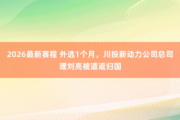 2026最新赛程 外逃1个月，川投新动力公司总司理刘亮被遣返归国