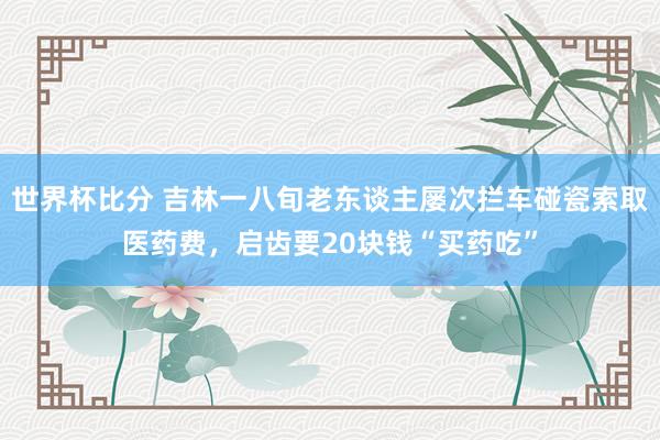 世界杯比分 吉林一八旬老东谈主屡次拦车碰瓷索取医药费，启齿要20块钱“买药吃”