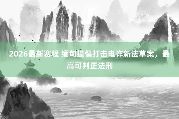 2026最新赛程 缅甸提倡打击电诈新法草案，最高可判正法刑
