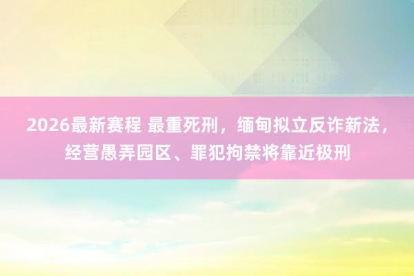 2026最新赛程 最重死刑,缅甸拟立反诈新法,经营愚弄园区、罪犯拘禁将靠近极刑