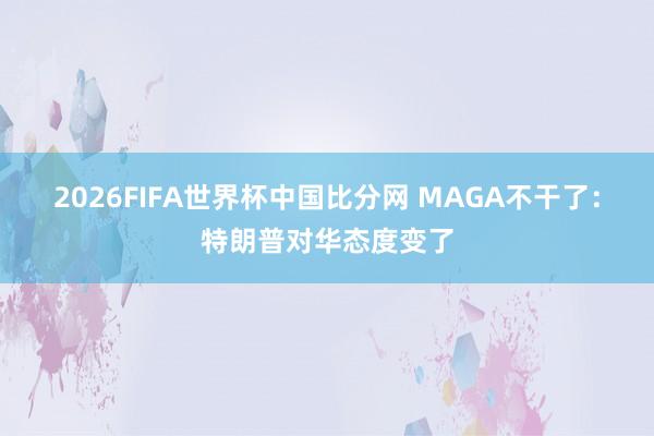 2026FIFA世界杯中国比分网 MAGA不干了：特朗普对华态度变了