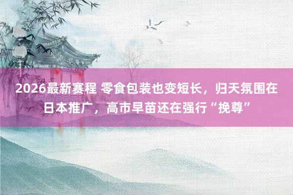 2026最新赛程 零食包装也变短长，归天氛围在日本推广，高市早苗还在强行“挽尊”