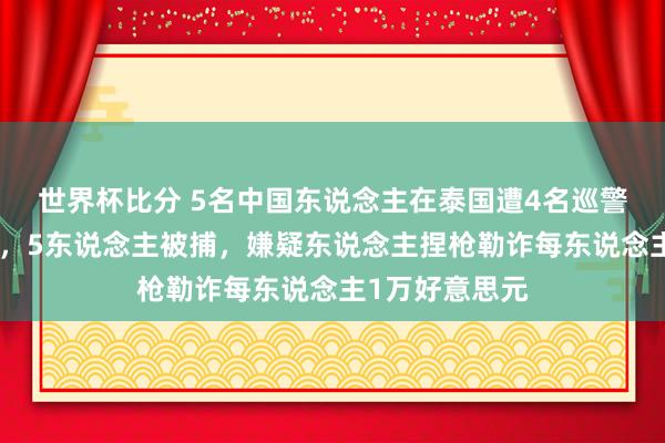 世界杯比分 5名中国东说念主在泰国遭4名巡警勾结子民绑架，5东说念主被捕，嫌疑东说念主捏枪勒诈每东说念主1万好意思元