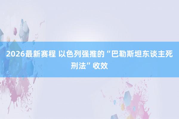 2026最新赛程 以色列强推的“巴勒斯坦东谈主死刑法”收效