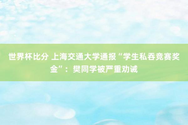 世界杯比分 上海交通大学通报“学生私吞竞赛奖金”：樊同学被严重劝诫