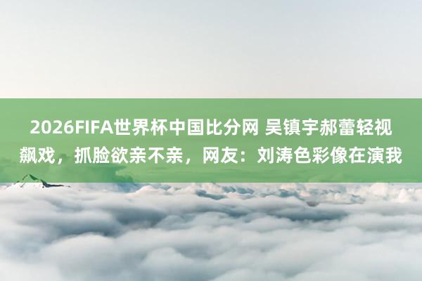 2026FIFA世界杯中国比分网 吴镇宇郝蕾轻视飙戏，抓脸欲亲不亲，网友：刘涛色彩像在演我
