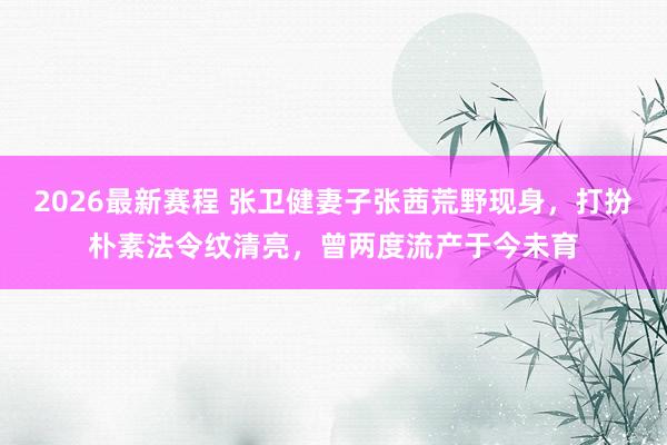 2026最新赛程 张卫健妻子张茜荒野现身，打扮朴素法令纹清亮，曾两度流产于今未育
