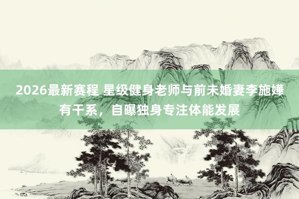 2026最新赛程 星级健身老师与前未婚妻李施嬅有干系，自曝独身专注体能发展