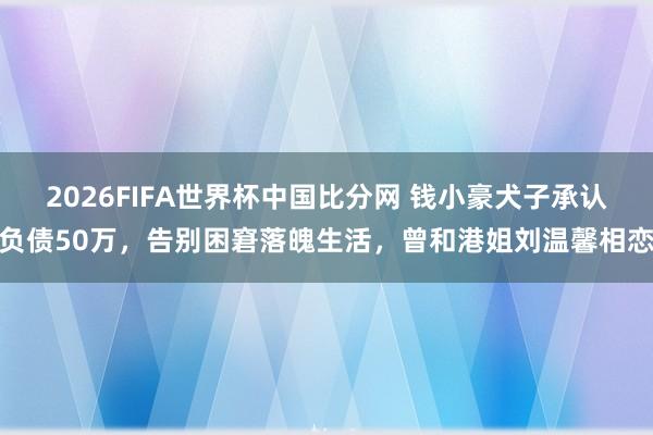 2026FIFA世界杯中国比分网 钱小豪犬子承认负债50万，告别困窘落魄生活，曾和港姐刘温馨相恋