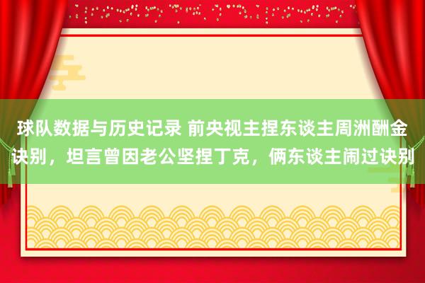 球队数据与历史记录 前央视主捏东谈主周洲酬金诀别,坦言曾因老公坚捏丁克,俩东谈主闹过诀别
