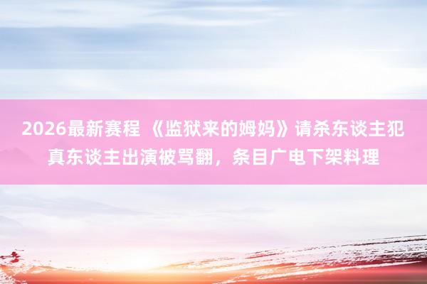 2026最新赛程 《监狱来的姆妈》请杀东谈主犯真东谈主出演被骂翻，条目广电下架料理