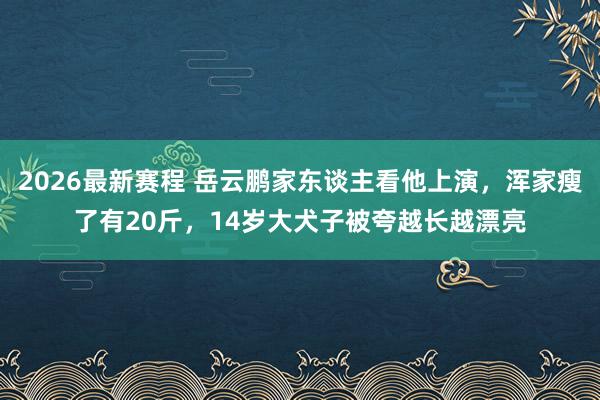 2026最新赛程 岳云鹏家东谈主看他上演，浑家瘦了有20斤，14岁大犬子被夸越长越漂亮