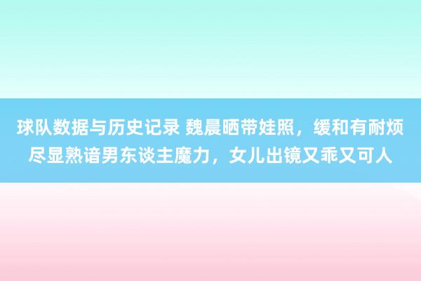 球队数据与历史记录 魏晨晒带娃照，缓和有耐烦尽显熟谙男东谈主魔力，女儿出镜又乖又可人