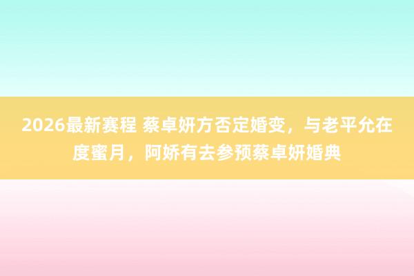 2026最新赛程 蔡卓妍方否定婚变，与老平允在度蜜月，阿娇有去参预蔡卓妍婚典