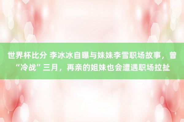 世界杯比分 李冰冰自曝与妹妹李雪职场故事，曾“冷战”三月，再亲的姐妹也会遭遇职场拉扯