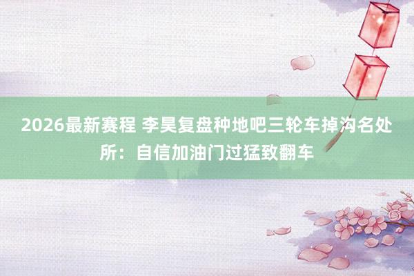 2026最新赛程 李昊复盘种地吧三轮车掉沟名处所：自信加油门过猛致翻车