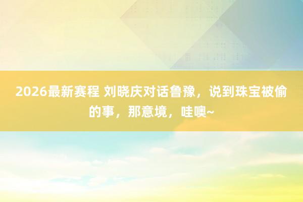 2026最新赛程 刘晓庆对话鲁豫，说到珠宝被偷的事，那意境，哇噢~