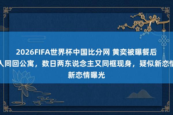 2026FIFA世界杯中国比分网 黄奕被曝餐后和男人同回公寓，数日两东说念主又同框现身，疑似新恋情曝光