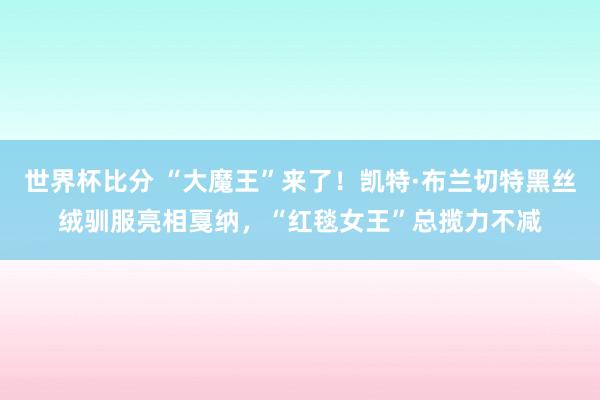 世界杯比分 “大魔王”来了！凯特·布兰切特黑丝绒驯服亮相戛纳，“红毯女王”总揽力不减