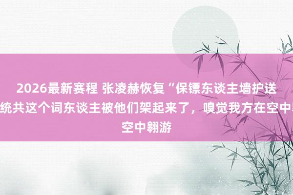 2026最新赛程 张凌赫恢复“保镖东谈主墙护送”：统共这个词东谈主被他们架起来了，嗅觉我方在空中翱游