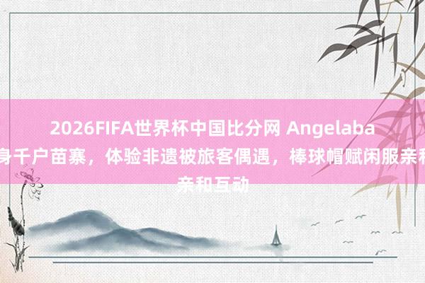 2026FIFA世界杯中国比分网 Angelababy现身千户苗寨，体验非遗被旅客偶遇，棒球帽赋闲服亲和互动