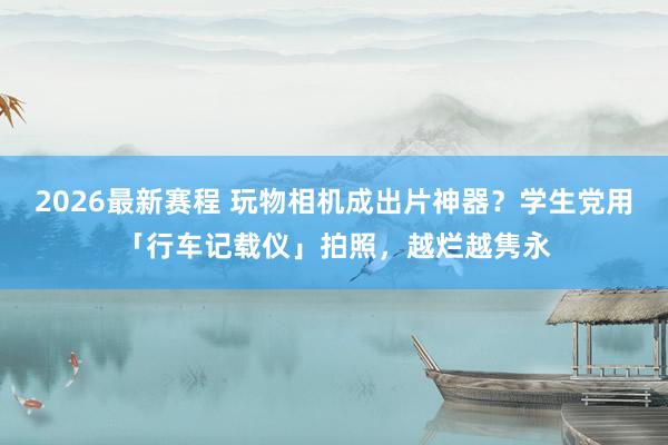 2026最新赛程 玩物相机成出片神器?学生党用「行车记载仪」拍照,越烂越隽永