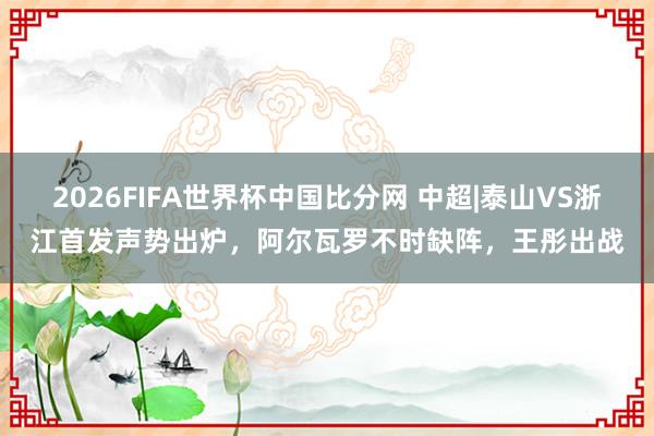 2026FIFA世界杯中国比分网 中超|泰山VS浙江首发声势出炉，阿尔瓦罗不时缺阵，王彤出战