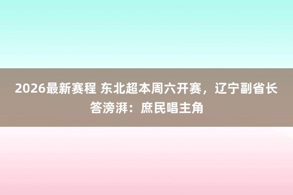 2026最新赛程 东北超本周六开赛，辽宁副省长答滂湃：庶民唱主角