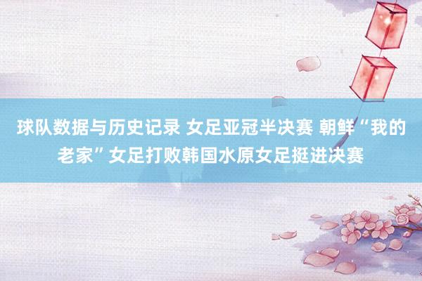 球队数据与历史记录 女足亚冠半决赛 朝鲜“我的老家”女足打败韩国水原女足挺进决赛