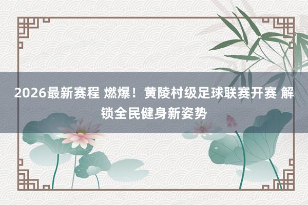 2026最新赛程 燃爆！黄陵村级足球联赛开赛 解锁全民健身新姿势