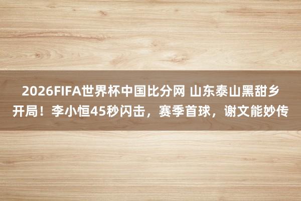 2026FIFA世界杯中国比分网 山东泰山黑甜乡开局！李小恒45秒闪击，赛季首球，谢文能妙传