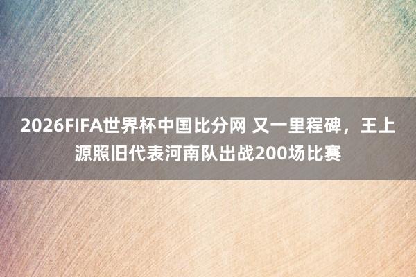 2026FIFA世界杯中国比分网 又一里程碑，王上源照旧代表河南队出战200场比赛