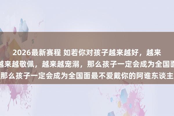 2026最新赛程 如若你对孩子越来越好，越来越热心，越来越包容，越来越敬佩，越来越宠溺，那么孩子一定会成为全国面最不爱戴你的阿谁东谈主